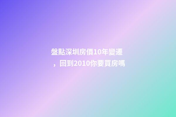 盤點深圳房價10年變遷，回到2010你要買房嗎?